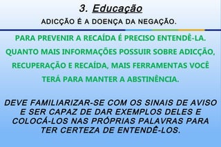 3. Educação
        ADICÇÃO É A DOENÇA DA NEGAÇÃO.

  PARA PREVENIR A RECAÍDA É PRECISO ENTENDÊ-LA.
QUANTO MAIS INFORMAÇÕES POSSUIR SOBRE ADICÇÃO,
 RECUPERAÇÃO E RECAÍDA, MAIS FERRAMENTAS VOCÊ
        TERÁ PARA MANTER A ABSTINÊNCIA.


DEVE FAMILIARIZAR-SE COM OS SINAIS DE AVISO
   E SER CAPAZ DE DAR EXEMPLOS DELES E
 COLOCÁ-LOS NAS PRÓPRIAS PALAVRAS PARA
       TER CERTEZA DE ENTENDÊ-LOS .
 