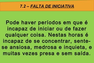 7.2 – FALTA DE INICIATIVA


 Pode haver períodos em que é
  incapaz de iniciar ou de fazer
 qualquer coisa. Nestas horas é
incapaz de se concentrar, sente-
se ansiosa, medrosa e inquieta, e
muitas vezes presa e sem saída.
 