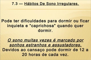 7.3 — Hábitos De Sono Irregulares.



Pode ter dificuldades para dormir ou ficar
  inquieta e “caprichosa” quando quer
                  dormir.

  O sono muitas vezes é marcado por
   sonhos estranhos e assustadores.
Devidos ao cansaço pode dormir de 12 a
        20 horas de cada vez.
 