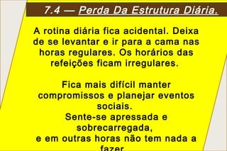 7.4 — Perda Da Estrutura Diária.
A rotina diária fica acidental. Deixa
de se levantar e ir para a cama nas
 horas regulares. Os horários das
    refeições ficam irregulares.

     Fica mais difícil manter
compromissos e planejar eventos
            sociais.
      Sente-se apressada e
        sobrecarregada,
e em outras horas não tem nada a
 