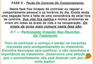 FASE 8 - Perda Do Controle Do Comportamento.

      Nesta fase fica incapaz de controlar ou regular o
 comportamento pessoal e os horários do dia. Existe ainda
uma negação forte e falta de uma consciência de estar fora
  de controle. Sua vida fica caótica e muitos problemas se
   criam em todas as áreas da vida e na recuperação. Os
     sinais de aviso mais comuns nesta fase são:
     8.1 — Participação Irregular Nas Reuniões
                   De Tratamento

  Para de participar e começa a perder as consultas
   marcadas para acompanhamento ou tratamento.
 Encontra desculpas para justificar, e não reconhece a
importância do tratamento. Desenvolve uma atitude de
 que o aconselhamento não está fazendo com que se
                     sinta melhor .
 