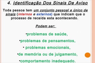 4. Identificação Dos Sinais De Aviso
Toda pessoa tem um conjunto pessoal e único de
 sinais ( internos e externos ) que indicam que o
    processo de recaída esta acontecendo.

                  Podem ser:

             •problemas de saúde,
         •problemas de pensamentos,
           • problemas emocionais,
        •de memória ou de julgamento,
         •comportamento inadequado.
 