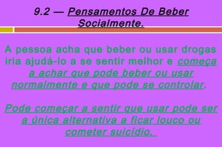 9.2 — Pensamentos De Beber
            Socialmente.

A pessoa acha que beber ou usar drogas
iria ajudá-lo a se sentir melhor e começa
      a achar que pode beber ou usar
  normalmente e que pode se controlar .

Pode começar a sentir que usar pode ser
  a única alternativa a ficar louco ou
          cometer suicídio .
 