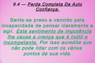 9.4 — Perda Completa De Auto
             Confiança.

    Sente-se preso e vencido pela
incapacidade de pensar claramente e
 agir. Este sentimento de impotência
   lhe causa a crença que é inútil e
 incompetente. Por isso acredita que
     não pode lidar com os vários
          pontos da sua vida.
 