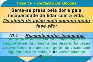 Fase 10 – Redução De Opções
    Sente-se presa pela dor e pela
  incapacidade de lidar com a vida.
Os sinais de aviso mais comuns nesta
              fase são:

  10.1 — Ressentimentos Insensatos
   Sente raiva por causa da incapacidade de
comportar-se da maneira que deseja. Às vezes
a raiva é com o mundo em geral, às vezes com
   alguém em particular, e às vezes consigo
                    mesma.
 