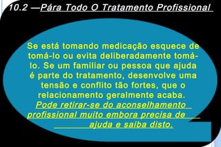 10.2 —Pára Todo O Tratamento Profissional



   Se está tomando medicação esquece de
   tomá-lo ou evita deliberadamente tomá-
    lo. Se um familiar ou pessoa que ajuda
    é parte do tratamento, desenvolve uma
       tensão e conflito tão fortes, que o
      relacionamento geralmente acaba.
      Pode retirar-se do aconselhamento
   profissional muito embora precisa de
                   ajuda e saiba disto.
 