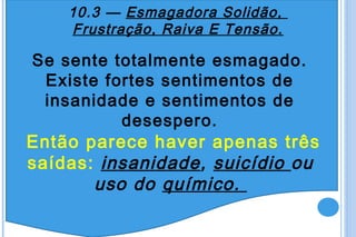 10.3 — Esmagadora Solidão,
    Frustração, Raiva E Tensão.

Se sente totalmente esmagado.
 Existe fortes sentimentos de
 insanidade e sentimentos de
          desespero.
Então parece haver apenas três
saídas: insanidade, suicídio ou
       uso do químico.
 