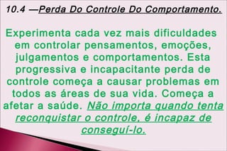 10.4 —Perda Do Controle Do Comportamento.

Experimenta cada vez mais dificuldades
   em controlar pensamentos, emoções,
   julgamentos e comportamentos. Esta
   progressiva e incapacitante perda de
 controle começa a causar problemas em
  todos as áreas de sua vida. Começa a
afetar a saúde. Não importa quando tenta
   reconquistar o controle, é incapaz de
               conseguí-lo.
 