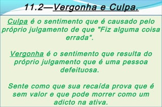 11.2—Vergonha e Culpa.
 Culpa é o sentimento que é causado pelo
próprio julgamento de que "Fiz alguma coisa
                  errada“.

  Vergonha é o sentimento que resulta do
   próprio julgamento que é uma pessoa
                defeituosa.

 Sente como que sua recaída prova que é
  sem valor e que pode morrer como um
             adicto na ativa.
 