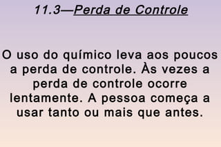 11.3—Perda de Controle


O uso do químico leva aos poucos
 a perda de controle. Às vezes a
     perda de controle ocorre
 lentamente. A pessoa começa a
  usar tanto ou mais que antes.
 