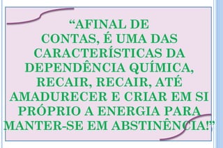 “AFINAL DE
     CONTAS, É UMA DAS
    CARACTERÍSTICAS DA
   DEPENDÊNCIA QUÍMICA,
    RECAIR, RECAIR, ATÉ
 AMADURECER E CRIAR EM SI
  PRÓPRIO A ENERGIA PARA
MANTER-SE EM ABSTINÊNCIA!”
 