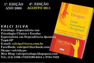 1ª. EDIÇÃO        6ª. EDIÇÃO
   ANO 2008        AGOSTO 2011




VALCI SILVA
Psicólogo Especialista em:
Psicologia Clinica e Escolar
Especialista em Dependência Química
Tupã-SP
E-mail: valcipsi@terra.com.br
FaceBook: valcipsi@facebook.com
Skype: valciskype
Meu Blog: valcipsicologo.blogspost.com
Tel.: (14) 3496-1752/3496-6244 e 9784-7828
 