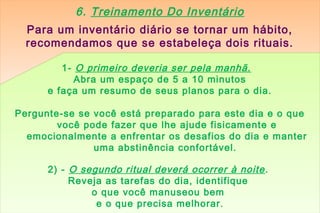 6. Treinamento Do Inventário
  Para um inventário diário se tornar um hábito,
  recomendamos que se estabeleça dois rituais.

         1- O primeiro deveria ser pela manhã.
            Abra um espaço de 5 a 10 minutos
      e faça um resumo de seus planos para o dia.

Pergunte-se se você está preparado para este dia e o que
        você pode fazer que lhe ajude fisicamente e
  emocionalmente a enfrentar os desafios do dia e manter
               uma abstinência confortável.

      2) - O segundo ritual deverá ocorrer à noite .
           Reveja as tarefas do dia, identifique
               o que você manuseou bem
                e o que precisa melhorar .
 