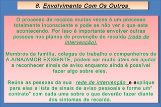 8. Envolvimento Com Os Outros
           8. Envolvimento Com Os Outros

    O processo de recaída muitas vezes é um processo
    O processo de recaída muitas vezes é um processo
  totalmente inconsciente e pode se não ver o que esta
   totalmente inconsciente e pode se não ver o que esta
    acontecendo. Por isso é importante envolver outras
    acontecendo. Por isso é importante envolver outras
  pessoas nos planos de prevenção de recaída (rede de
  pessoas nos planos de prevenção de recaída (rede de
                      intervenção).
                       intervenção).

Membros da família, colegas de trabalho e companheiros de
Membros da família, colegas de trabalho e companheiros de
A.A/NA/AMOR EXIGENTE, podem ser muito úteis em ajudar
A.A/NA/AMOR EXIGENTE, podem ser muito úteis em ajudar
  a reconhecer sinais de aviso enquanto ainda é possível
  a reconhecer sinais de aviso enquanto ainda é possível
                  fazer algo sobre eles.
                   fazer algo sobre eles.

Reúna as pessoas da sua rede de intervenção e explique
Reúna as pessoas da sua rede de intervenção e explique
 para elas a lista de sinais de aviso pessoais e forme um”
 para elas a lista de sinais de aviso pessoais e forme um”
contrato” com cada uma sobre o que deverão fazer diante
 contrato” com cada uma sobre o que deverão fazer diante
                  dos sintomas de recaída.
                  dos sintomas de recaída.
 