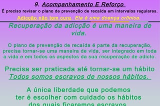 9. Acompanhamento E Reforço
É preciso revisar o plano de prevenção de recaída em intervalos regulares.
       Adicção não tem cura . Ela é uma doença crônica.
   Recuperação da adicção é uma maneira de
                    vida.
  O plano de prevenção de recaída é parte da recuperação,
precisa tornar-se uma maneira de vida, ser integrado em toda
a vida e em todos os aspectos da sua recuperação de adicto.

 Precisa ser praticada até tornar-se um hábito
  Todos somos escravos de nossos hábitos.

          A única liberdade que podemos
      ter é escolher com cuidado os hábitos
 