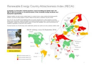 Leveraging our transaction market experience, sector knowledge and global reach, the 
RECAI ranks 40 countries on the attractiveness of their renewable energy investment and 
deployment opportunities. 
Released quarterly, the index scores countries based on a number of macro, energy market and technology-specific 
indicators, as well as providing insights on specific markets and key finance, transaction and policy trends. 
Now in its 11th year, the RECAI has established itself as an industry standard and is widely regarded as providing 
leading market commentary, analysis and insights on the global renewable energy sector. It has also become a key tool 
for developers, investors and corporate decision makers on market entry strategies, and is used by governments and 
multilateral organizations to help inform policy decisions. 
The report reaches over 750,000 energy sector stakeholders globally each quarter and is also publically available online. 
0 
Renewable Energy Country Attractiveness Index (RECAI) 
www.ey.com/recai 
RECAI rankings, Issue 42 (September 2014) 
 