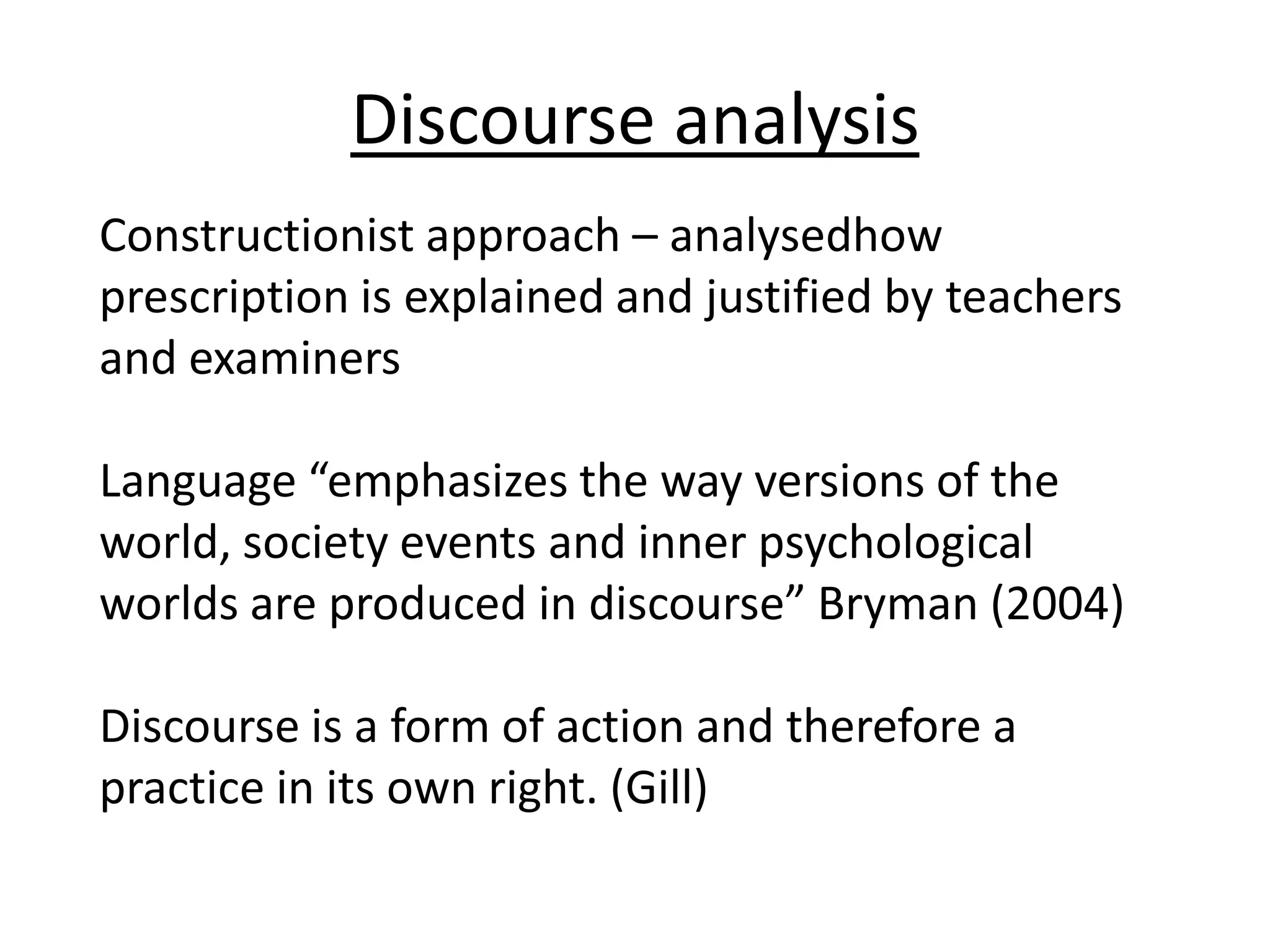 Discourse analysis
Constructionist approach – analysedhow
prescription is explained and justified by teachers
and examiners

Language “emphasizes the way versions of the
world, society events and inner psychological
worlds are produced in discourse” Bryman (2004)

Discourse is a form of action and therefore a
practice in its own right. (Gill)
 