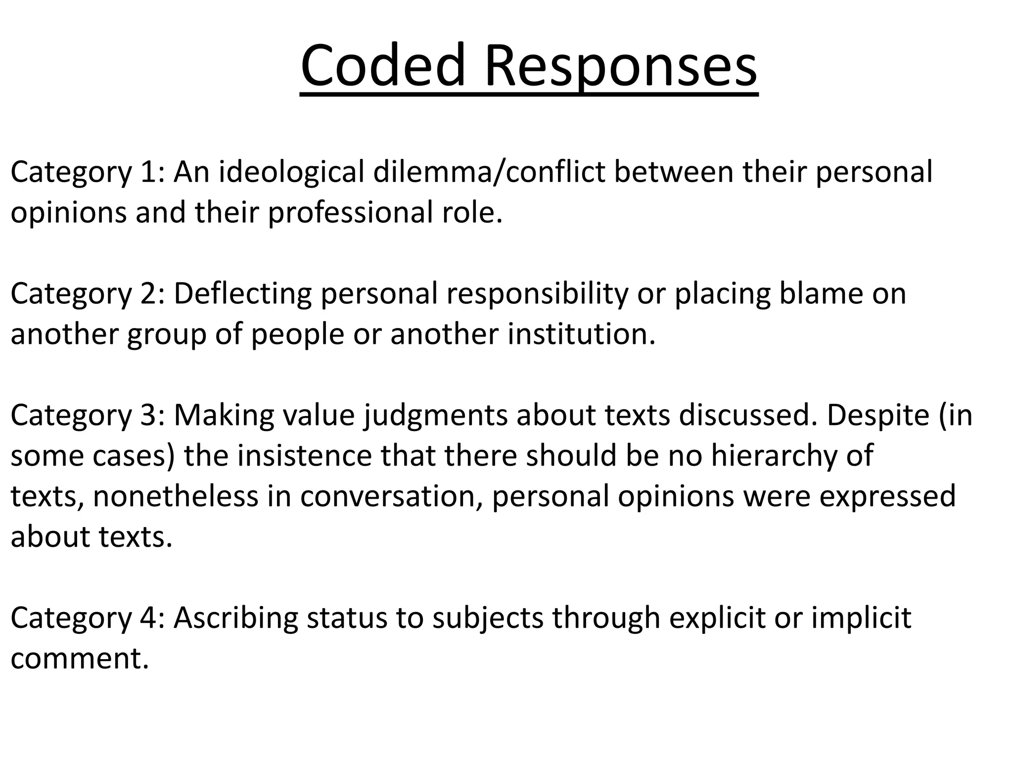 Coded Responses
Category 1: An ideological dilemma/conflict between their personal
opinions and their professional role.

Category 2: Deflecting personal responsibility or placing blame on
another group of people or another institution.

Category 3: Making value judgments about texts discussed. Despite (in
some cases) the insistence that there should be no hierarchy of
texts, nonetheless in conversation, personal opinions were expressed
about texts.

Category 4: Ascribing status to subjects through explicit or implicit
comment.
 