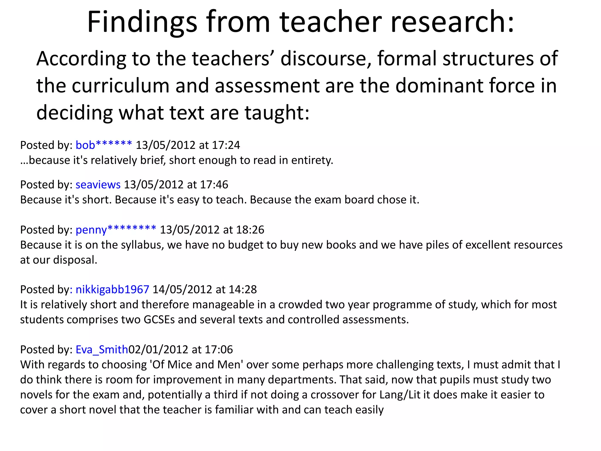 Findings from teacher research:
   According to the teachers’ discourse, formal structures of
   the curriculum and assessment are the dominant force in
   deciding what text are taught:
Posted by: bob****** 13/05/2012 at 17:24
…because it's relatively brief, short enough to read in entirety.
Posted by: seaviews 13/05/2012 at 17:46
Because it's short. Because it's easy to teach. Because the exam board chose it.

Posted by: penny******** 13/05/2012 at 18:26
Because it is on the syllabus, we have no budget to buy new books and we have piles of excellent resources
at our disposal.

Posted by: nikkigabb1967 14/05/2012 at 14:28
It is relatively short and therefore manageable in a crowded two year programme of study, which for most
students comprises two GCSEs and several texts and controlled assessments.

Posted by: Eva_Smith02/01/2012 at 17:06
With regards to choosing 'Of Mice and Men' over some perhaps more challenging texts, I must admit that I
do think there is room for improvement in many departments. That said, now that pupils must study two
novels for the exam and, potentially a third if not doing a crossover for Lang/Lit it does make it easier to
cover a short novel that the teacher is familiar with and can teach easily
 