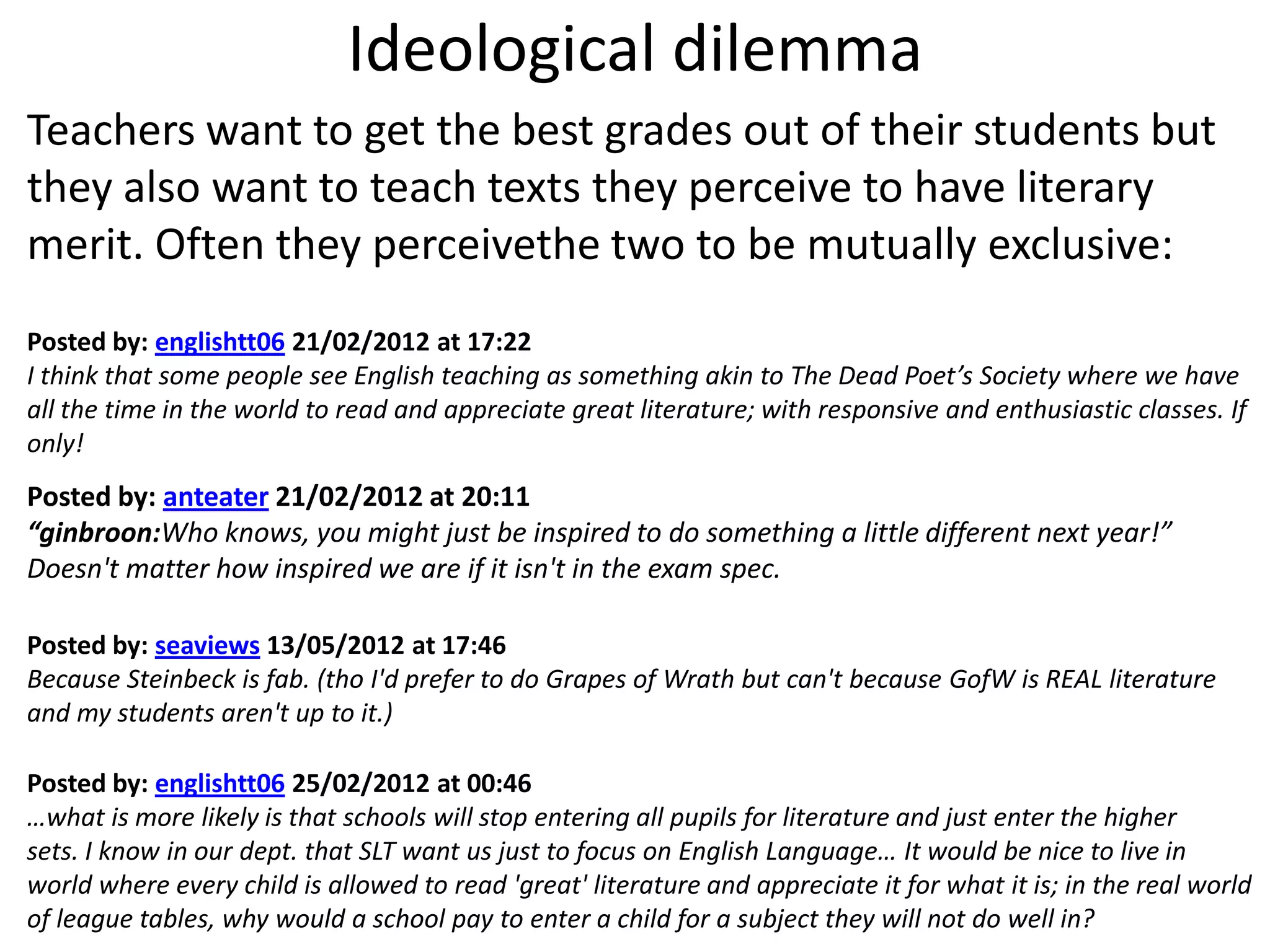 Ideological dilemma
Teachers want to get the best grades out of their students but
they also want to teach texts they perceive to have literary
merit. Often they perceivethe two to be mutually exclusive:
Posted by: englishtt06 21/02/2012 at 17:22
I think that some people see English teaching as something akin to The Dead Poet’s Society where we have
all the time in the world to read and appreciate great literature; with responsive and enthusiastic classes. If
only!
Posted by: anteater 21/02/2012 at 20:11
“ginbroon:Who knows, you might just be inspired to do something a little different next year!”
Doesn't matter how inspired we are if it isn't in the exam spec.

Posted by: seaviews 13/05/2012 at 17:46
Because Steinbeck is fab. (tho I'd prefer to do Grapes of Wrath but can't because GofW is REAL literature
and my students aren't up to it.)

Posted by: englishtt06 25/02/2012 at 00:46
…what is more likely is that schools will stop entering all pupils for literature and just enter the higher
sets. I know in our dept. that SLT want us just to focus on English Language… It would be nice to live in
world where every child is allowed to read 'great' literature and appreciate it for what it is; in the real world
of league tables, why would a school pay to enter a child for a subject they will not do well in?
 