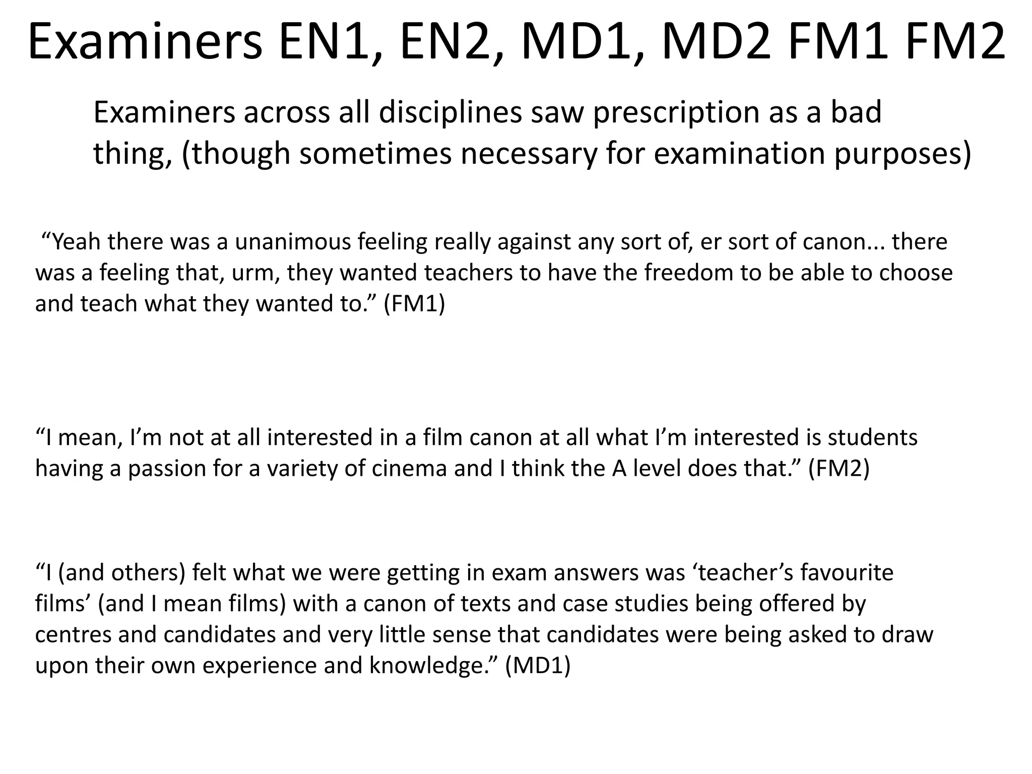 Examiners EN1, EN2, MD1, MD2 FM1 FM2
     Examiners across all disciplines saw prescription as a bad
     thing, (though sometimes necessary for examination purposes)

“Yeah there was a unanimous feeling really against any sort of, er sort of canon... there
was a feeling that, urm, they wanted teachers to have the freedom to be able to choose
and teach what they wanted to.” (FM1)




“I mean, I’m not at all interested in a film canon at all what I’m interested is students
having a passion for a variety of cinema and I think the A level does that.” (FM2)



“I (and others) felt what we were getting in exam answers was ‘teacher’s favourite
films’ (and I mean films) with a canon of texts and case studies being offered by
centres and candidates and very little sense that candidates were being asked to draw
upon their own experience and knowledge.” (MD1)
 