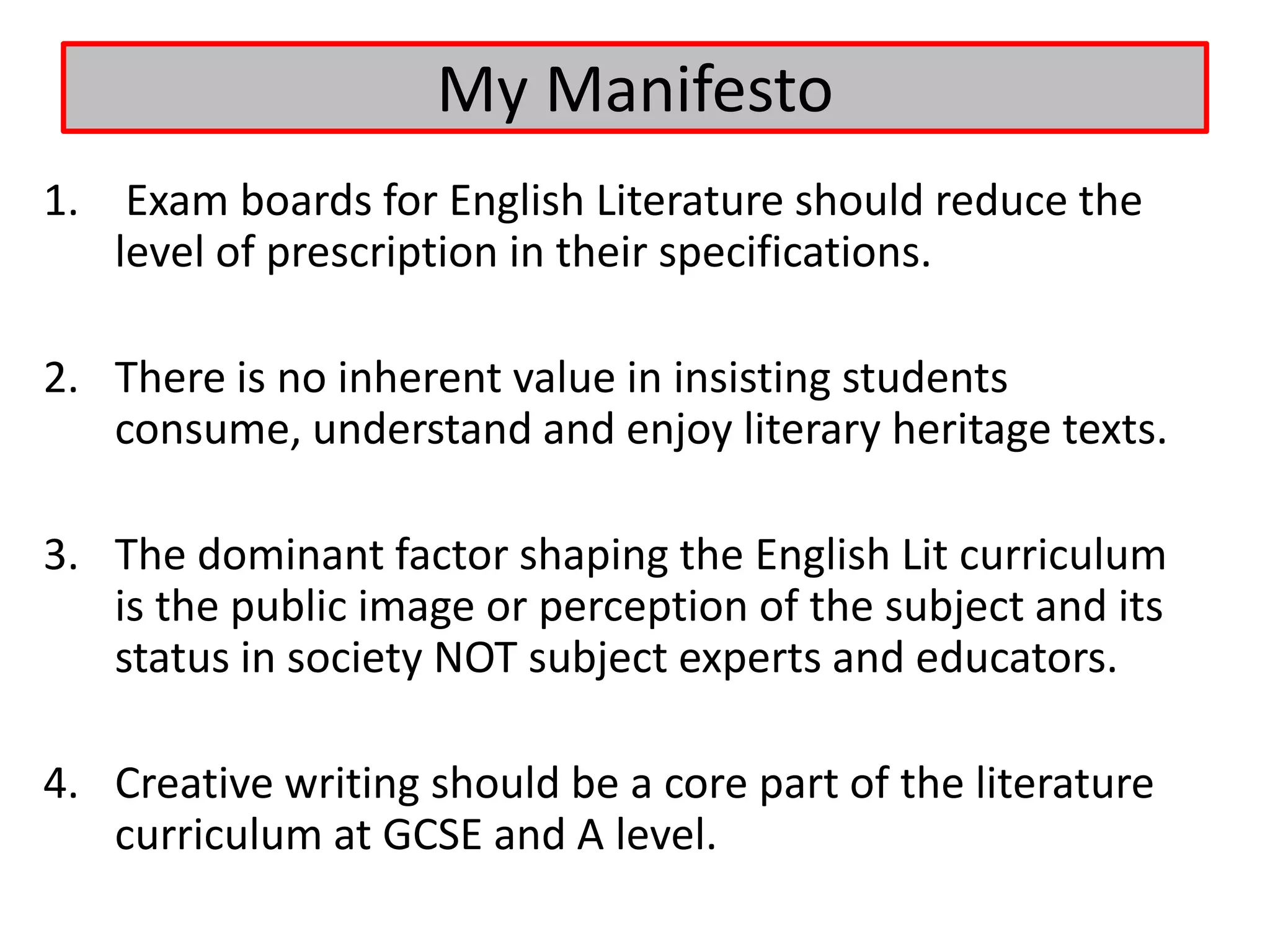 My Manifesto
1. Exam boards for English Literature should reduce the
   level of prescription in their specifications.

2. There is no inherent value in insisting students
   consume, understand and enjoy literary heritage texts.

3. The dominant factor shaping the English Lit curriculum
   is the public image or perception of the subject and its
   status in society NOT subject experts and educators.

4. Creative writing should be a core part of the literature
   curriculum at GCSE and A level.
 