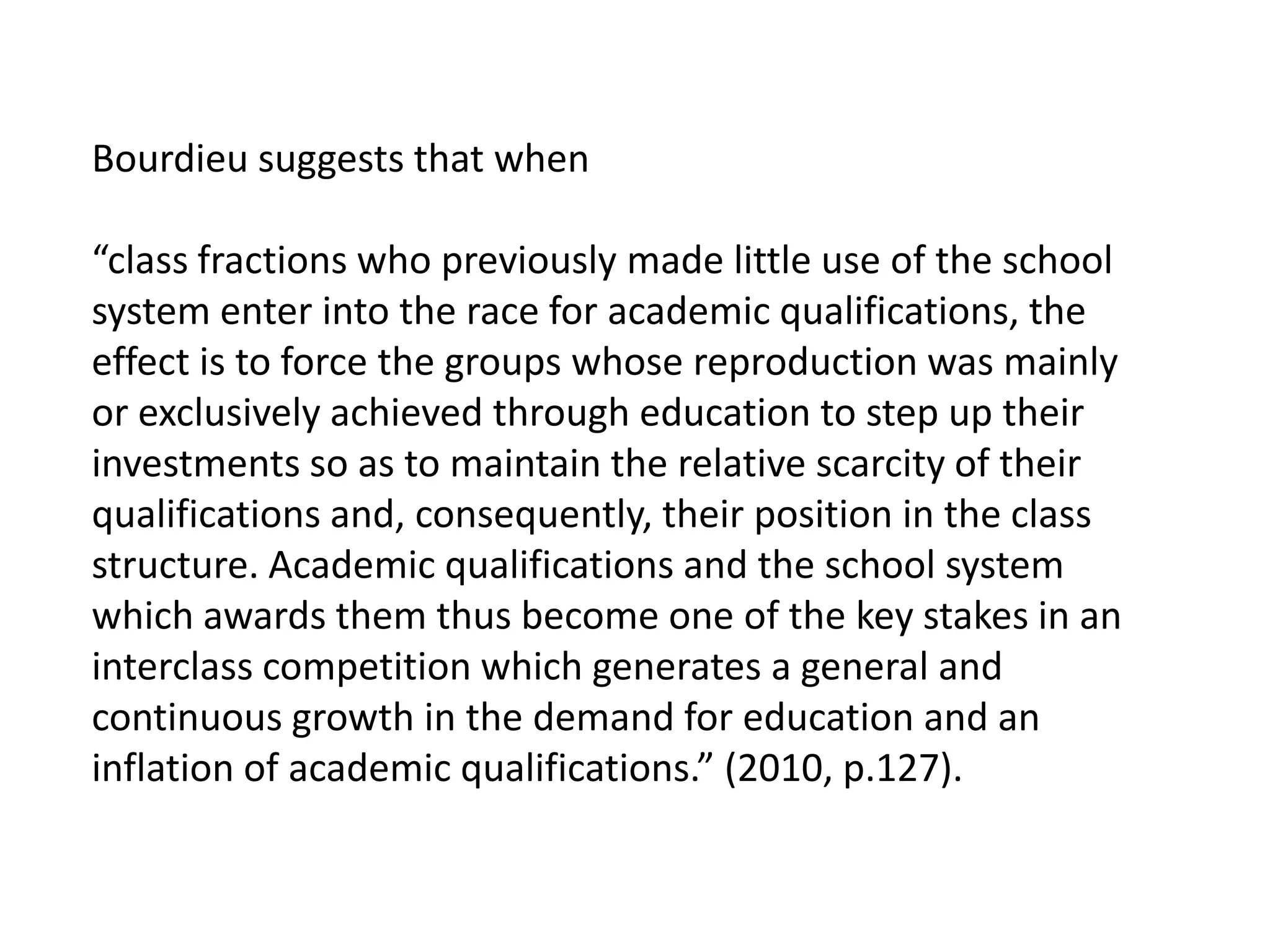 Bourdieu suggests that when

“class fractions who previously made little use of the school
system enter into the race for academic qualifications, the
effect is to force the groups whose reproduction was mainly
or exclusively achieved through education to step up their
investments so as to maintain the relative scarcity of their
qualifications and, consequently, their position in the class
structure. Academic qualifications and the school system
which awards them thus become one of the key stakes in an
interclass competition which generates a general and
continuous growth in the demand for education and an
inflation of academic qualifications.” (2010, p.127).
 