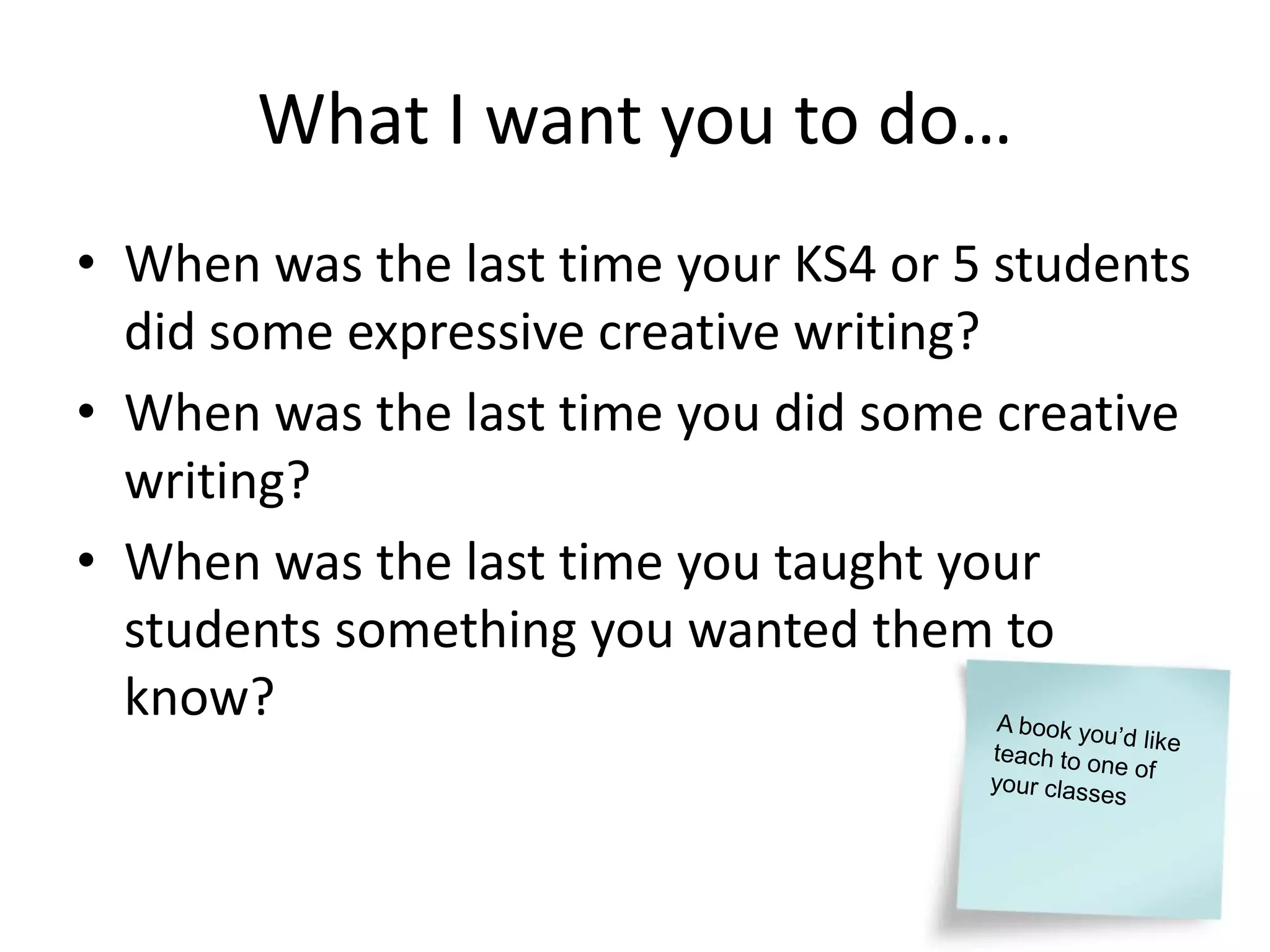 What I want you to do…
• When was the last time your KS4 or 5 students
  did some expressive creative writing?
• When was the last time you did some creative
  writing?
• When was the last time you taught your
  students something you wanted them to
  know?
 