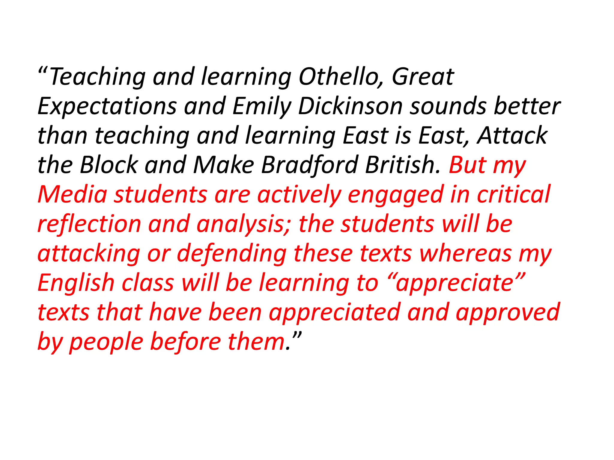 “Teaching and learning Othello, Great
Expectations and Emily Dickinson sounds better
than teaching and learning East is East, Attack
the Block and Make Bradford British. But my
Media students are actively engaged in critical
reflection and analysis; the students will be
attacking or defending these texts whereas my
English class will be learning to “appreciate”
texts that have been appreciated and approved
by people before them.”
                   them
 