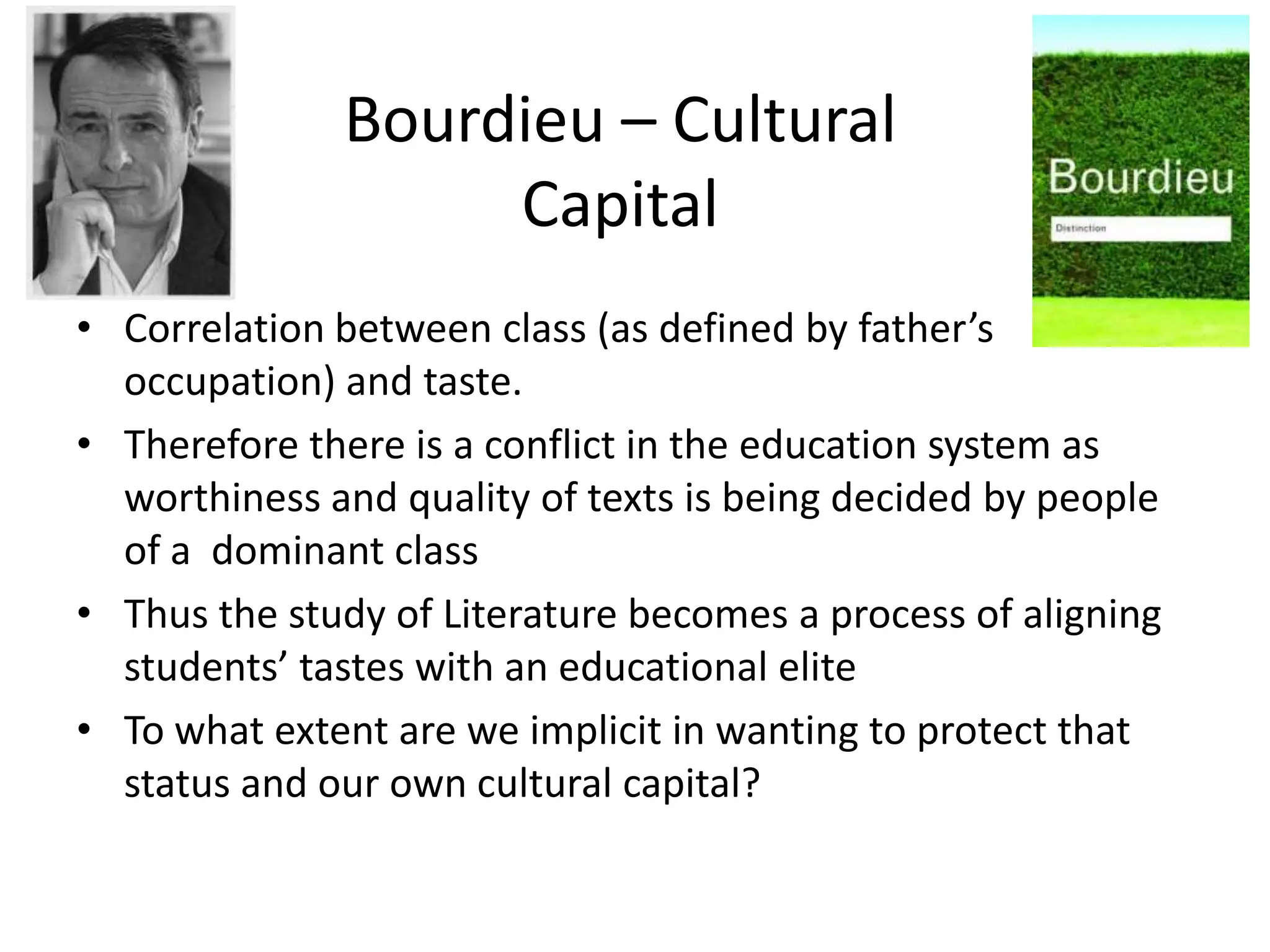 Bourdieu – Cultural
                   Capital
• Correlation between class (as defined by father’s
  occupation) and taste.
• Therefore there is a conflict in the education system as
  worthiness and quality of texts is being decided by people
  of a dominant class
• Thus the study of Literature becomes a process of aligning
  students’ tastes with an educational elite
• To what extent are we implicit in wanting to protect that
  status and our own cultural capital?
 