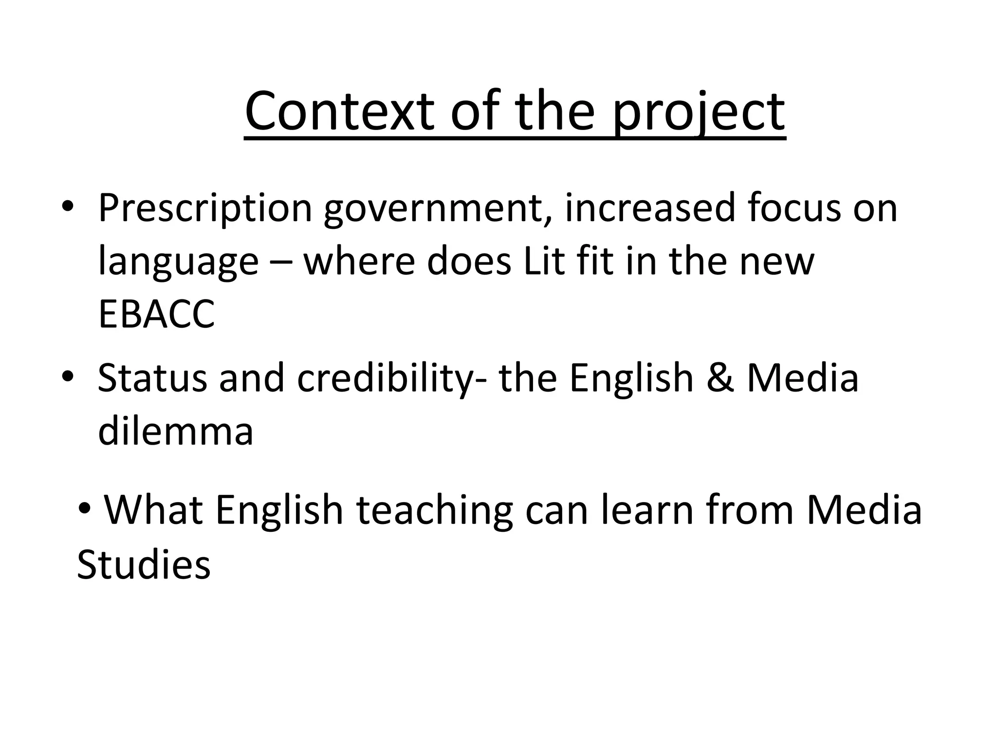 Context of the project
• Prescription government, increased focus on
  language – where does Lit fit in the new
  EBACC
• Status and credibility- the English & Media
  dilemma
• What English teaching can learn from Media
Studies
 