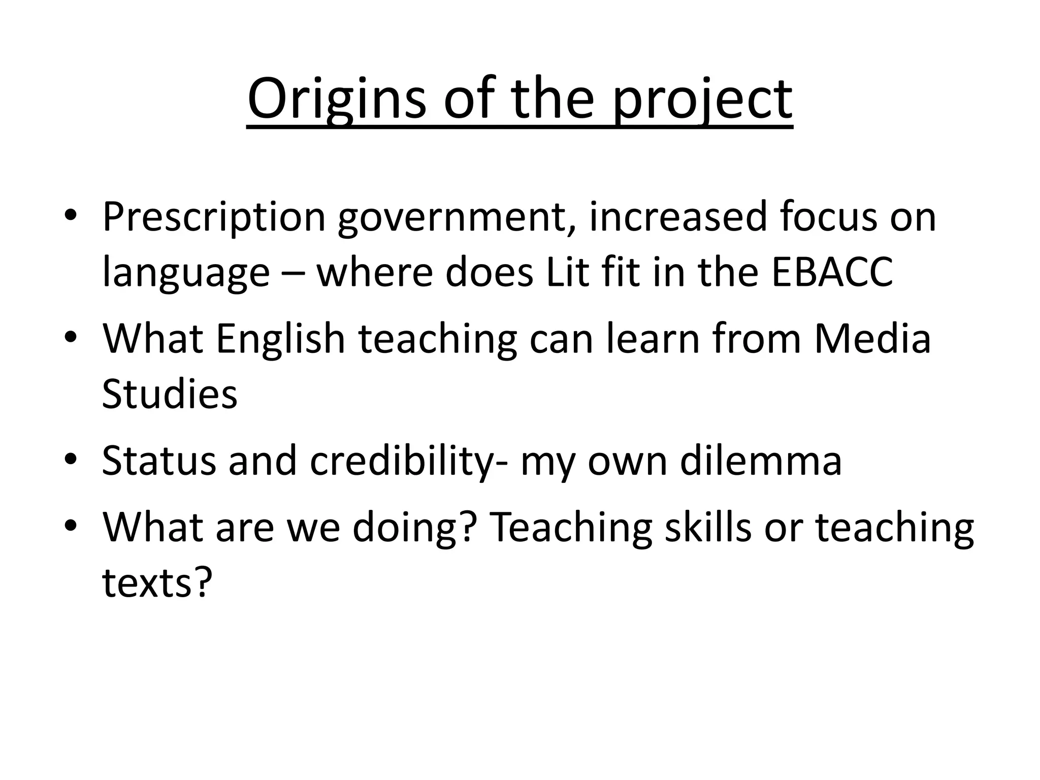 Origins of the project
• Prescription government, increased focus on
  language – where does Lit fit in the EBACC
• What English teaching can learn from Media
  Studies
• Status and credibility- my own dilemma
• What are we doing? Teaching skills or teaching
  texts?
 