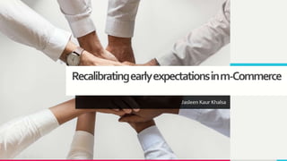 Recalibratingearlyexpectationsinm-Commerce
Jasleen Kaur Khalsa
 