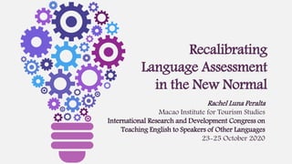 Recalibrating
Language Assessment
in the New Normal
Rachel Luna Peralta
Macao Institute for Tourism Studies
International Research and Development Congress on
Teaching English to Speakers of Other Languages
23-25 October 2020
 