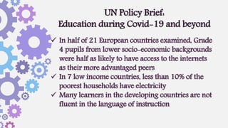  In half of 21 European countries examined, Grade
4 pupils from lower socio-economic backgrounds
were half as likely to have access to the internets
as their more advantaged peers
 In 7 low income countries, less than 10% of the
poorest households have electricity
 Many learners in the developing countries are not
fluent in the language of instruction
UN Policy Brief:
Education during Covid-19 and beyond
 