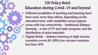  Different modalities of teaching and learning have
been used, more than others, depending on the
education level, with variability across regions
 Areas with less connectivity – traditional distance
learning – a mix of TV and radio program, and the
distribution of print materials
 Digital divide – distance learning in high income
countries covers 80-85%; low-income countries
less than 50%
UN Policy Brief:
Education during Covid-19 and beyond
 