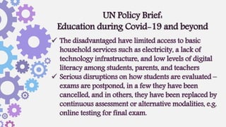  The disadvantaged have limited access to basic
household services such as electricity, a lack of
technology infrastructure, and low levels of digital
literacy among students, parents, and teachers
 Serious disruptions on how students are evaluated –
exams are postponed, in a few they have been
cancelled, and in others, they have been replaced by
continuous assessment or alternative modalities, e.g.
online testing for final exam.
UN Policy Brief:
Education during Covid-19 and beyond
 