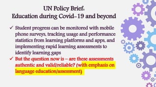  Student progress can be monitored with mobile
phone surveys, tracking usage and performance
statistics from learning platforms and apps, and
implementing rapid learning assessments to
identify learning gaps
 But the question now is – are these assessments
authentic and valid/reliable? (with emphasis on
language education/assessment)
UN Policy Brief:
Education during Covid-19 and beyond
 