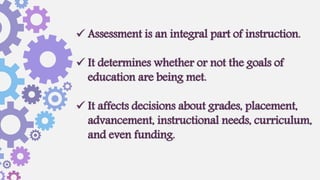  Assessment is an integral part of instruction.
 It determines whether or not the goals of
education are being met.
 It affects decisions about grades, placement,
advancement, instructional needs, curriculum,
and even funding.
 