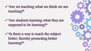 “Are we teaching what we think we are
teaching?”
“Are students learning what they are
supposed to be learning?”
“Is there a way to teach the subject
better, thereby promoting better
learning?”
 