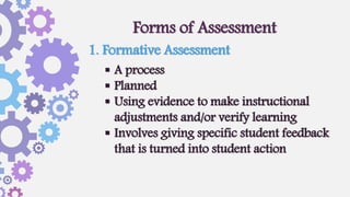 Forms of Assessment
 A process
 Planned
 Using evidence to make instructional
adjustments and/or verify learning
 Involves giving specific student feedback
that is turned into student action
1. Formative Assessment
 