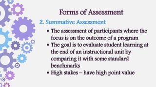 Forms of Assessment
 The assessment of participants where the
focus is on the outcome of a program
 The goal is to evaluate student learning at
the end of an instructional unit by
comparing it with some standard
benchmarks
 High stakes – have high point value
2. Summative Assessment
 