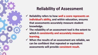 Reliability of Assessment
 Reliability refers to how well a score represents an
individual’s ability, and within education, ensures
that assessments accurately measure student
knowledge.
 The reliability of an assessment tool is the extent to
which it consistently and accurately measures
learning.
 When the results of an assessment are reliable, we
can be confident that repeated or equivalent
assessments will provide consistent result.
 