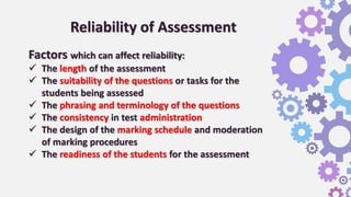 Reliability of Assessment
Factors which can affect reliability:
 The length of the assessment
 The suitability of the questions or tasks for the
students being assessed
 The phrasing and terminology of the questions
 The consistency in test administration
 The design of the marking schedule and moderation
of marking procedures
 The readiness of the students for the assessment
 