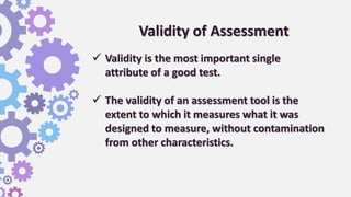 Validity of Assessment
 Validity is the most important single
attribute of a good test.
 The validity of an assessment tool is the
extent to which it measures what it was
designed to measure, without contamination
from other characteristics.
 