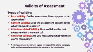 Validity of Assessment
Types of validity:
 Face Validity: Do the assessment items appear to be
appropriate?
 Content Validity: Does the assessment content cover
what you want to assess?
 Criterion-related Validity: How well does the test
measure what they want to?
 Construct Validity: Are you measuring what you think
you’re measuring?
 A valid assessment should have a good coverage of the criteria (concepts,
skills, and knowledge) relevant to the purpose of the examination.
 