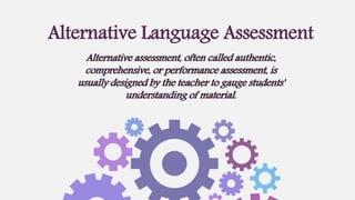 Alternative assessment, often called authentic,
comprehensive, or performance assessment, is
usually designed by the teacher to gauge students'
understanding of material.
Alternative Language Assessment
 