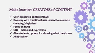 Make learners CREATORS of CONTENT
 User-generated content (UGCs)
 Do away with traditional assessment to minimize
cheating/plagiarism
 Focus on HOTS
 UDL – action and expression
 Give students options for showing what they know
 Adaptability
 