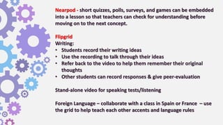 Nearpod - short quizzes, polls, surveys, and games can be embedded
into a lesson so that teachers can check for understanding before
moving on to the next concept.
Flipgrid
Writing:
• Students record their writing ideas
• Use the recording to talk through their ideas
• Refer back to the video to help them remember their original
thoughts
• Other students can record responses & give peer-evaluation
Stand-alone video for speaking tests/listening
Foreign Language – collaborate with a class in Spain or France – use
the grid to help teach each other accents and language rules
 