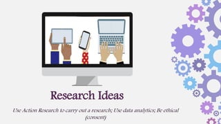 Research Ideas
Use Action Research to carry out a research; Use data analytics; Be ethical
(consent)
 